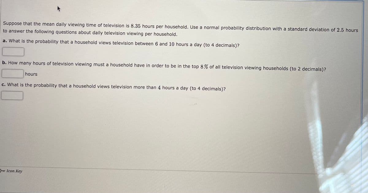 Suppose that the mean daily viewing time of television is 8.35 hours per household. Use a normal probability distribution with a standard deviation of 2.5 hours
to answer the following questions about daily television viewing per household.
a. What is the probability that a household views television between 6 and 10 hours a day (to 4 decimals)?
b. How many hours of television viewing must a household have in order to be in the top 8% of all television viewing households (to 2 decimals)?
hours
c. What is the probability that a household views television more than 4 hours a day (to 4 decimals)?
- Icon Key
