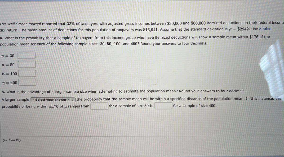 The Wall Street Journal reported that 33% of taxpayers with adjusted gross incomes between $30,000 and $60,000 itemized deductions on their federal income
tax return. The mean amount of deductions for this population of taxpayers was $16.941. Assume that the standard deviation iso = $2942. Use z-table.
a. What is the probability that a sample of taxpayers from this income group who have itemized deductions will show a sample mean within $176 of the
population mean for each of the following sample sizes: 30, 50, 100, and 400? Round your answers to four decimals.
n = 30
n = 50
n = 100
n = 400
b. What is the advantage of a larger sample size when attempting to estimate the population mean? Round your answers to four decimals.
A larger sample - Select your answer the probability that the sample mean will be within a specified distance of the population mean. In this instance, the
probability of being within +176 of µ ranges from
for a sample of size 30 to
for a sample of size 400.
0Icon Key
