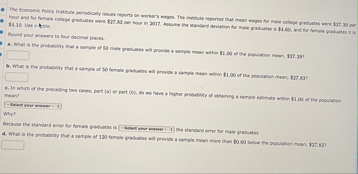 The Economic Policy Institute periodically issues reports on worker's wages. The institute reported that mean wages for male college graduates were $37.39 per
hour and for female college graduates were $27.83 per hour in 2017. Assume the standard deviation for male graduates is $4.60, and for female graduates it is
$4.10. Use z-ble.
Round your answers to four decimal places.
a. What is the probability that a sample of 50 male graduates will provide a sample mean within $1.00 of the population mean, $37.39?
b. What is the probability that a sample of 50 female graduates will provide a sample mean within $1.00 of the population mean, $27.83?
c. In which of the preceding two cases, part (a) or part (b), do we have a higher probability of obtaining a sample estimate within $1.00 of the population
mean?
- Select your answer-
Why?
Because the standard error for female graduates is
Select your answer-
A the standard error for male graduates
d. What is the probability that a sample of 120 female graduates will provide a sample mean more than $0.60 below the population mean, $27.83?
