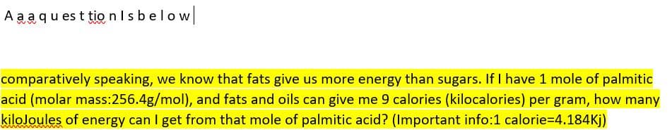 A a aqu es t tio nIsbelow
comparatively speaking, we know that fats give us more energy than sugars. If I have 1 mole of palmitic
acid (molar mass:256.4g/mol), and fats and oils can give me 9 calories (kilocalories) per gram, how many
kiloJoules of energy can I get from that mole of palmitic acid? (Important info:1 calorie=4.184Kj)

