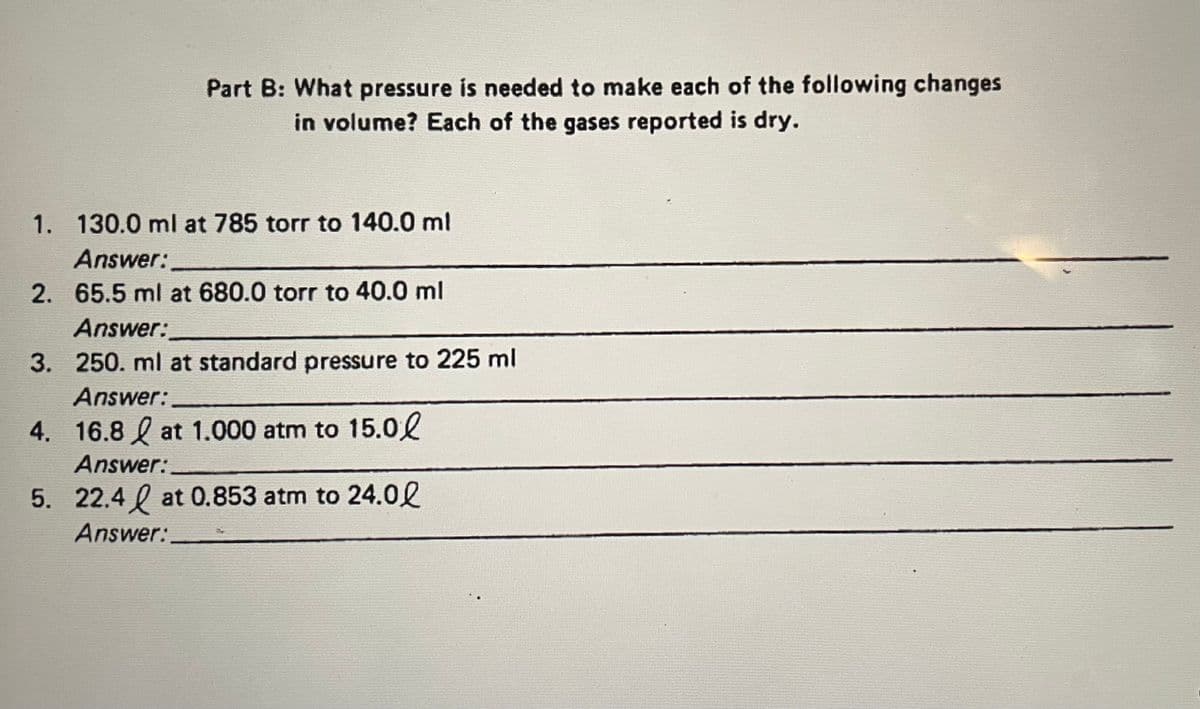 Part B: What pressure is needed to make each of the following changes
in volume? Each of the gases reported is dry.
1. 130.0 ml at 785 torr to 140.0 ml
Answer:
2. 65.5 ml at 680.0 torr to 40.0 ml
Answer:
3. 250. ml at standard pressure to 225 ml
Answer:
16.8 at 1.000 atm to 15.0
Answer:.
5. 22.4 at 0.853 atm to 24.00
Answer:
4.