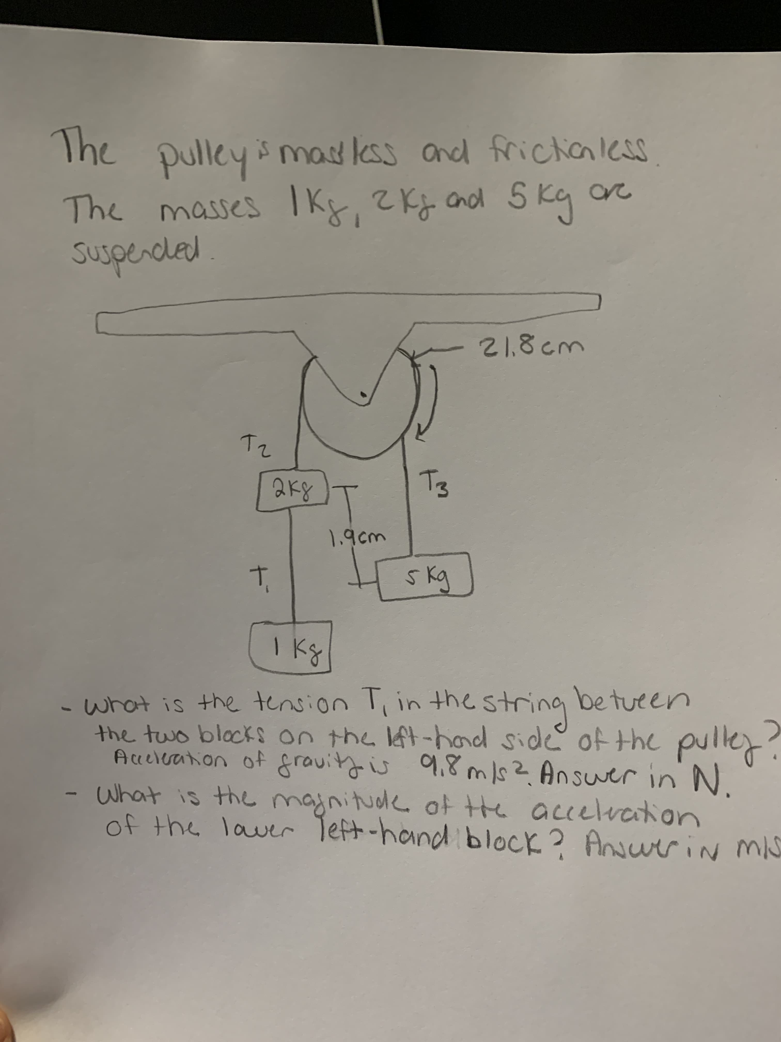 |
The
The pulley mas less and frichanless
The masses Ikx, 2Kj cnod 51
2Kg cnd 5 kg
1.9cm
-what is the tension T, in the string betueen
ing
the two blocks on the lft-hond side ofthe pulle?
Acceleation of gravityis
9,8 ms?Answer in N.
What is the majnitude ot tte accelvction
of the laver Teft-hand block? Ansurin mis
