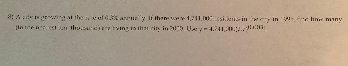 8) A city is growing at the rate of 0.3% annually. If there were 4,741,000 residents in the city in 1995, find how many
(to the nearest ten-thousand) are living in that city in 2000. Use y = 4,741,000(2.7)0.003t