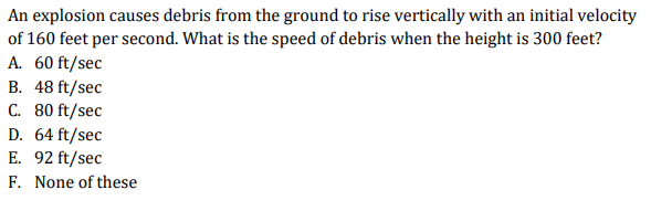 An explosion causes debris from the ground to rise vertically with an initial velocity
of 160 feet per second. What is the speed of debris when the height is 300 feet?
A. 60 ft/sec
B. 48 ft/sec
C. 80 ft/sec
D. 64 ft/sec
E. 92 ft/sec
F. None of these
