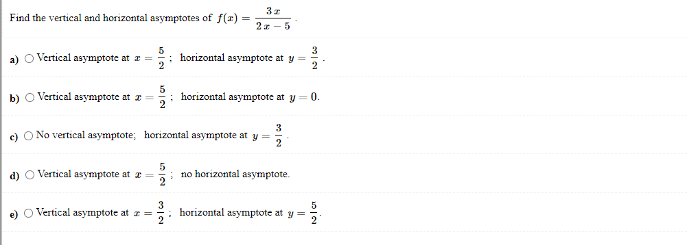 3 x
Find the vertical and horizontal asymptotes of f(x) =
2 x – 5
3
5
horizontal asymptote at y =
2
a) O Vertical asymptote at x =
2
b) O Vertical asymptote at æ =
horizontal asymptote at y = 0.
2
c) O No vertical asymptote; horizontal asymptote at y =
d) O Vertical asymptote at a =
5
no horizontal asymptote.
3
horizontal asymptote at y =
2.
5
e) O Vertical asymptote at r =
2
