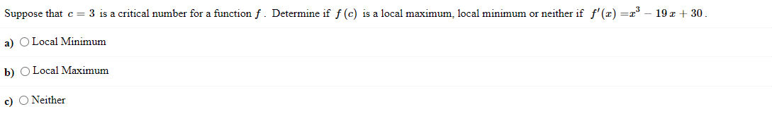 Suppose that c = 3 is a critical number for a function f. Determine if f (c) is a local maximum, local minimum or neither if f' (x) =a° – 19x + 30.
a) O Local Minimum
b) O Local Maximum
c) O Neither
