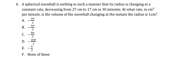 6. A spherical snowball is melting in such a manner that its radius is changing at a
constant rate, decreasing from 27 cm to 17 cm in 30 minutes. At what rate, in cm3
per minute, is the volume of the snowball changing at the instant the radius is 1cm?
А.
3
В.
3
C.
3
26n
D.
Е.
3
F. None of these
