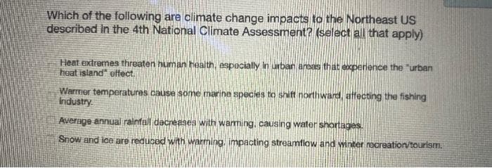Which of the following are climate change impacts to the Northeast US
described in the 4th National Climate Assessment? (select all that apply)
Heat extremes threaten human health, especially in urban areas that experience the "urban
heat island" effect.
Warmer temperatures cause some marine species to shift northward, affecting the fishing
Industry.
Average annual rainfall decreases with warming, causing water shortages.
Snow and ice are reduced with warming, impacting streamflow and winter recreation/tourism.
