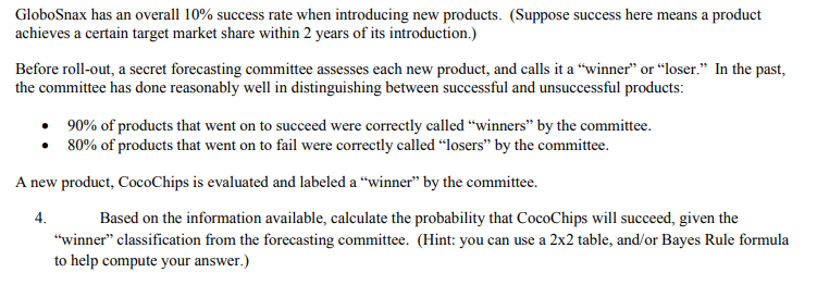 GloboSnax has an overall 10% success rate when introducing new products. (Suppose success here means a product
achieves a certain target market share within 2 years of its introduction.)
Before roll-out, a secret forecasting committee assesses each new product, and calls it a "winner" or “loser." In the past,
the committee has done reasonably well in distinguishing between successful and unsuccessful products:
• 90% of products that went on to succeed were correctly called “winners" by the committee.
• 80% of products that went on to fail were correctly called “losers" by the committee.
A new product, CocoChips is evaluated and labeled a “winner" by the committee.
4.
Based on the information available, calculate the probability that CocoChips will succeed, given the
"winner" classification from the forecasting committee. (Hint: you can use a 2x2 table, and/or Bayes Rule formula
to help compute your answer.)
