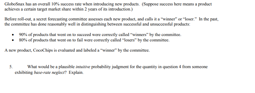 GloboSnax has an overall 10% success rate when introducing new products. (Suppose success here means a product
achieves a certain target market share within 2 years of its introduction.)
Before roll-out, a secret forecasting committee assesses each new product, and calls it a "winner" or “loser." In the past,
the committee has done reasonably well in distinguishing between successful and unsuccessful products:
• 90% of products that went on to succeed were correctly called "winners" by the committee.
• 80% of products that went on to fail were correctly called “losers" by the committee.
A new product, CocoChips is evaluated and labeled a “winner" by the committee.
5.
What would be a plausible intuitive probability judgment for the quantity in question 4 from someone
exhibiting base-rate neglect? Explain.
