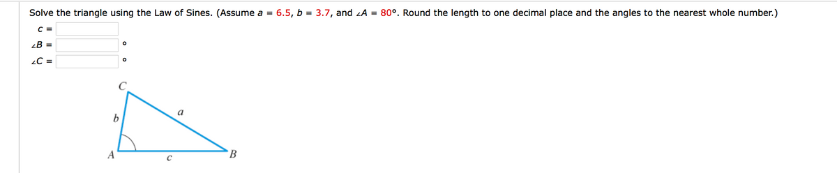 Solve the triangle using the Law of Sines. (Assume a = 6.5, b = 3.7, and zA = 80º. Round the length to one decimal place and the angles to the nearest whole number.)
с 3
В 3
2C =
a
A
B
