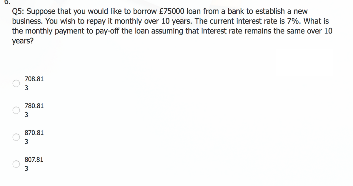 6.
Q5: Suppose that you would like to borrow £75000 loan from a bank to establish a new
business. You wish to repay it monthly over 10 years. The current interest rate is 7%. What is
the monthly payment to pay-off the loan assuming that interest rate remains the same over 10
years?
708.81
3
780.81
3
870.81
3
807.81
3