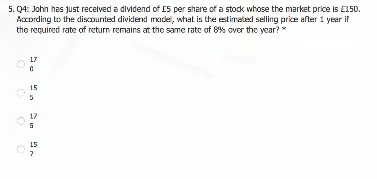 5. Q4: John has just received a dividend of £5 per share of a stock whose the market price is £150.
According to the discounted dividend model, what is the estimated selling price after 1 year if
the required rate of return remains at the same rate of 8% over the year? *
O
O
17
0
15
5
17
5
15
7