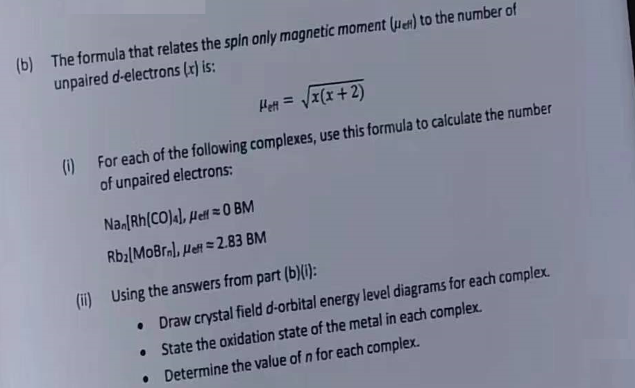 (b) The formula that relates the spin only magnetic moment (en) to the number of
unpaired d-electrons (x) is:
Heft = √√x(x+2)
(1)
For each of the following complexes, use this formula to calculate the number
of unpaired electrons:
Nan[Rh(CO)4], Hell0 BM
Rb₂lMoBrn), Heft=2.83 BM
(ii) Using the answers from part (b)(i):
•
Draw crystal field d-orbital energy level diagrams for each complex.
•
State the oxidation state of the metal in each complex.
• Determine the value of n for each complex.
