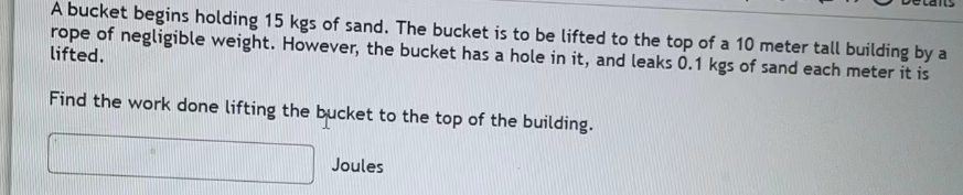 A bucket begins holding 15 kgs of sand. The bucket is to be lifted to the top of a 10 meter tall building by a
rope of negligible weight. However, the bucket has a hole in it, and leaks 0.1 kgs of sand each meter it is
lifted.
Find the work done lifting the bucket to the top of the building.
Joules