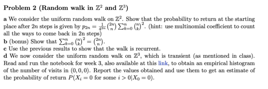 Problem 2 (Random walk in Z² and Z³)
a We consider the uniform random walk on Z². Show that the probability to return at the starting
place after 2n steps is given by p2n = 42 (2) Σko (2)². (hint: use multinomial coefficient to count
all the ways to come back in 2n steps)
b (bonus) Show that Σo (2)² = (²n).
c Use the previous results to show that the walk is recurrent.
d We now consider the uniform random walk on Z³, which is transient (as mentioned in class).
Read and run the notebook for week 3, also available at this link, to obtain an empirical histogram
of the number of visits in (0, 0, 0). Report the values obtained and use them to get an estimate of
the probability of return P(X; = 0 for some i > 0|Xo = 0).