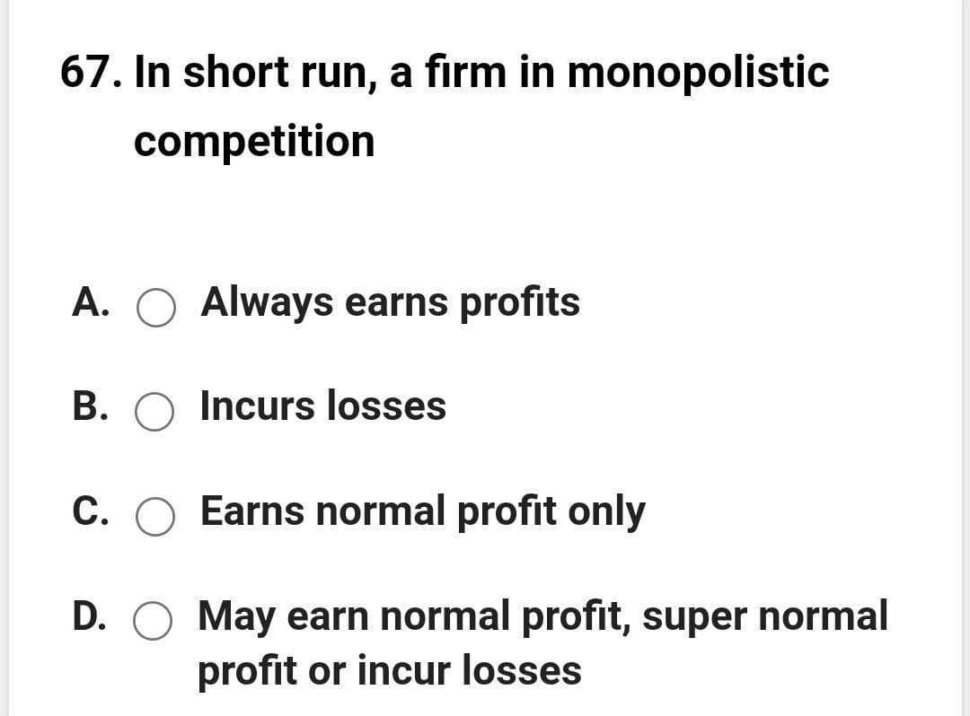 67. In short run, a firm in monopolistic
competition
A. O Always earns profits
B. O Incurs losses
C. O Earns normal profit only
D. O May earn normal profit, super normal
profit or incur losses

