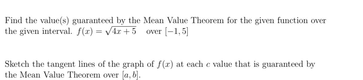 Find the value(s) guaranteed by the Mean Value Theorem for the given function over
the given interval. f(x) = /4x + 5
over [-1,5]
Sketch the tangent lines of the graph of f(x) at each c value that is guaranteed by
the Mean Value Theorem over [a, b|.
