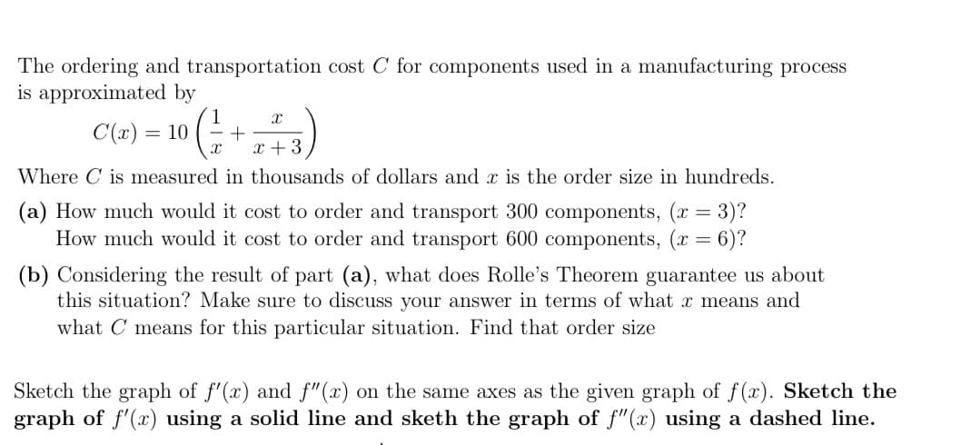 The ordering and transportation cost C for components used in a manufacturing process
is approximated by
C(x) = 10
- +
x +3
Where C is measured in thousands of dollars and x is the order size in hundreds.
(a) How much would it cost to order and transport 300 components, (x = 3)?
How much would it cost to order and transport 600 components, (x = 6)?
(b) Considering the result of part (a), what does Rolle's Theorem guarantee us about
this situation? Make sure to discuss your answer in terms of what x means and
what C means for this particular situation. Find that order size
Sketch the graph of f'(x) and f"(x) on the same axes as the given graph of f(x). Sketch the
graph of f'(x) using a solid line and sketh the graph of f"(x) using a dashed line.
