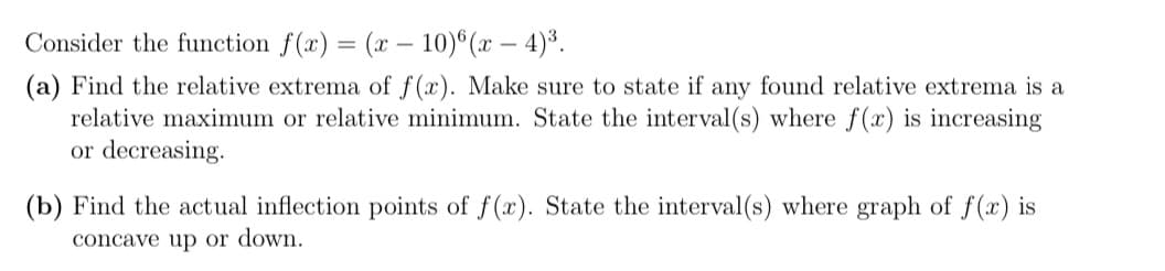 Consider the function f(x) = (x – 10)°(x – 4)³.
(a) Find the relative extrema of f(x). Make sure to state if any found relative extrema is a
relative maximum or relative minimum. State the interval (s) where f(x) is increasing
or decreasing.
(b) Find the actual inflection points of f(x). State the interval(s) where graph of f(x) is
concave up or down.
