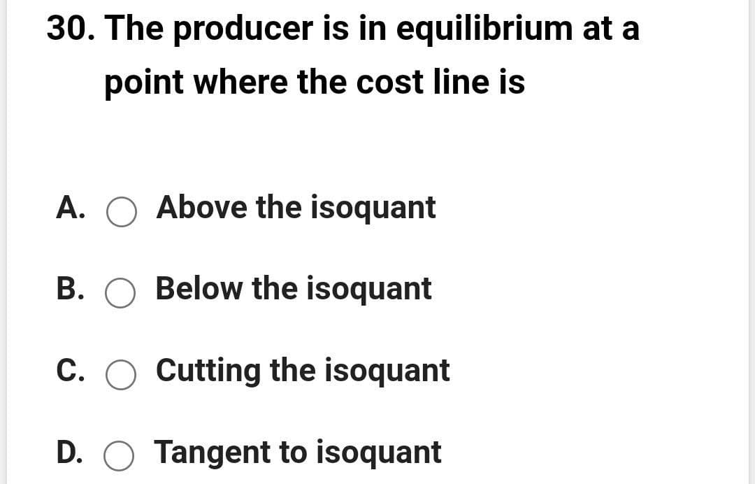 30. The producer is in equilibrium at a
point where the cost line is
A. O Above the isoquant
B. O Below the isoquant
C. O Cutting the isoquant
D. O Tangent to isoquant
