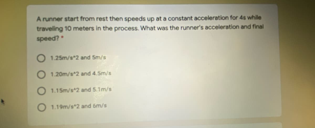 A runner start from rest then speeds up at a constant acceleration for 4s while
traveling 10 meters in the process. What was the runner's acceleration and final
speed?
O 1.25m/s*2 and 5m/s
O 1.20m/s*2 and 4.5m/s
O 1.15m/s 2 and 5.1m/s
1.19m/s 2 and 6m/s

