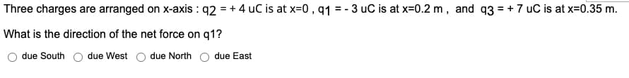 Three charges are arranged on x-axis : q2 = + 4 uC is at x=0 , q1 = - 3 uC is at x=0.2 m, and q3 = + 7 uC is at x=0.35 m.
What is the direction of the net force on q1?
due South
due West o due North
due East
