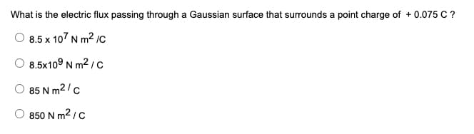 What is the electric flux passing through a Gaussian surface that surrounds a point charge of + 0.075 C ?
8.5 x 107 N m2 /c
8.5x109 N m² / c
85 N m2/c
850 N m2 / c
