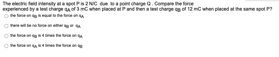 The electric field intensity at a spot P is 2 N/C due to a point charge Q.Compare the force
experienced by a test charge qA of 3 mC when placed at P and then a test charge qB of 12 mC when placed at the same spot P?
the force on qg is equal to the force on qA
there will be no force on either qg or qA
the force on qg is 4 times the force on qA
the force on ga is 4 times the force on qR
