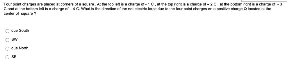 Four point charges are placed at corners of a square . At the top left is a charge of - 1 C, at the top right is a charge of – 2 C , at the bottom right is a charge of - 3
C and at the bottom left is a charge of - 4 C. What is the direction of the net electric force due to the four point charges on a positive charge Q located at the
center of square ?
O due South
SW
due North
O SE
O O O O
