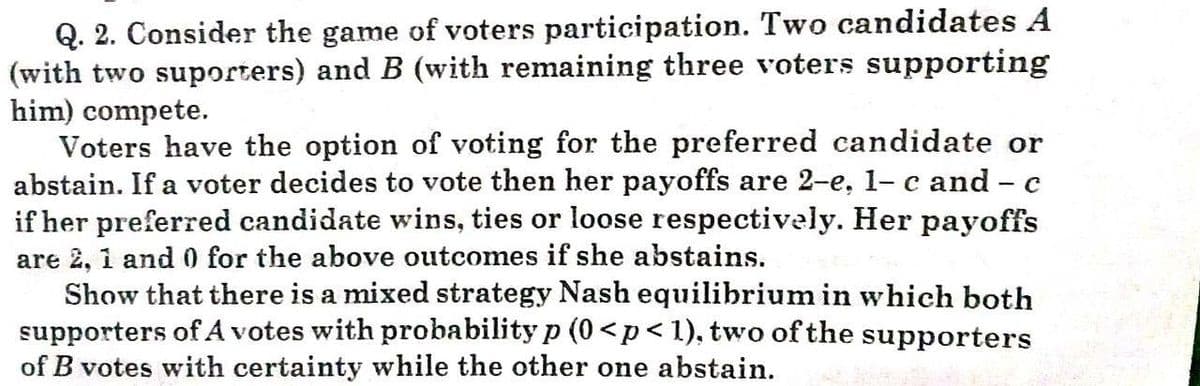 Q. 2. Consider the game of voters participation. Two candidates A
(with two suporters) and B (with remaining three voters supporting
him) compete.
Voters have the option of voting for the preferred candidate or
abstain. If a voter decides to vote then her payoffs are 2-e, 1- c and - c
if her preferred candidate wins, ties or loose respectively. Her payoffs
are 2, i and 0 for the above outcomes if she abstains.
Show that there is a mixed strategy Nash equilibrium in which both
supporters of A votes with probability p (0 <p<1), two of the supporters
of B votes with certainty while the other one abstain.
