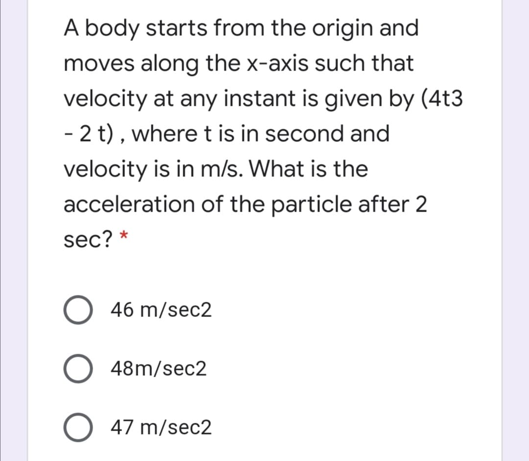 A body starts from the origin and
moves along the x-axis such that
velocity at any instant is given by (4t3
- 2 t) , where t is in second and
velocity is in m/s. What is the
acceleration of the particle after 2
sec? *
46 m/sec2
O 48m/sec2
47 m/sec2

