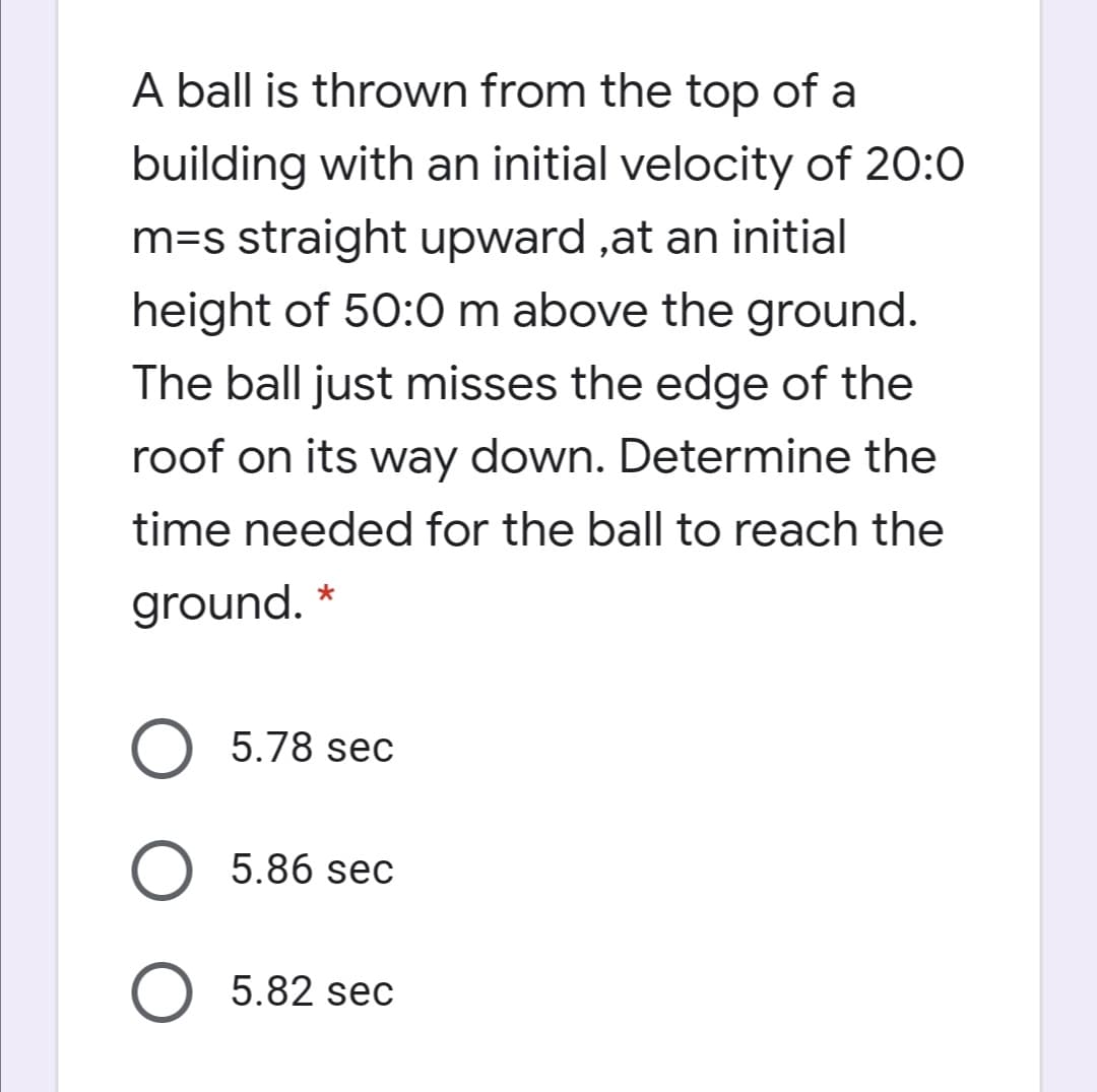 A ball is thrown from the top of a
building with an initial velocity of 20:0
m=s straight upward ,at an initial
height of 50:0 m above the ground.
The ball just misses the edge of the
roof on its way down. Determine the
time needed for the ball to reach the
ground. *
O 5.78 sec
O 5.86 sec
5.82 sec
