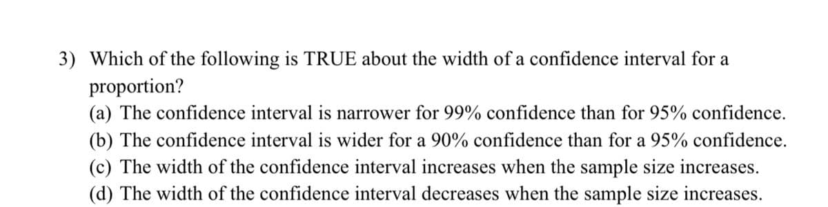 3) Which of the following is TRUE about the width of a confidence interval for a
proportion?
(a) The confidence interval is narrower for 99% confidence than for 95% confidence.
(b) The confidence interval is wider for a 90% confidence than for a 95% confidence.
(c) The width of the confidence interval increases when the sample size increases.
(d) The width of the confidence interval decreases when the sample size increases.
