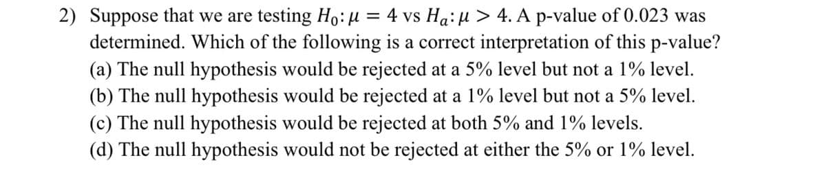 2) Suppose that we are testing Ho:µ = 4 vs Ha: µ > 4. A p-value of 0.023 was
determined. Which of the following is a correct interpretation of this p-value?
(a) The null hypothesis would be rejected at a 5% level but not a 1% level.
(b) The null hypothesis would be rejected at a 1% level but not a 5% level.
(c) The null hypothesis would be rejected at both 5% and 1% levels.
(d) The null hypothesis would not be rejected at either the 5% or 1% level.
