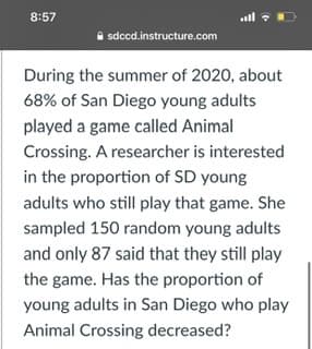 8:57
.all :D
A sdccd.instructure.com
During the summer of 2020, about
68% of San Diego young adults
played a game called Animal
Crossing. A researcher is interested
in the proportion of SD young
adults who still play that game. She
sampled 150 random young adults
and only 87 said that they still play
the game. Has the proportion of
young adults in San Diego who play
Animal Crossing decreased?
