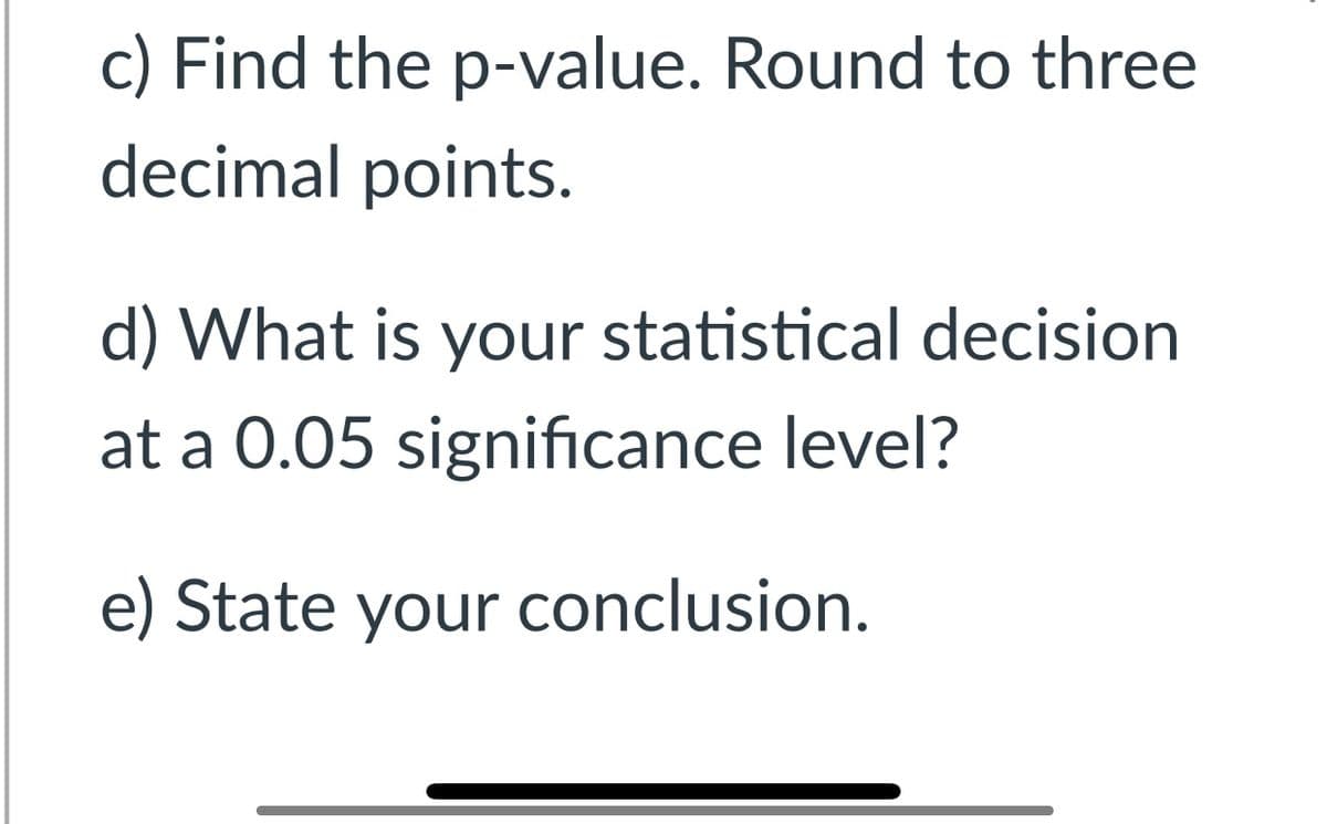 c) Find the p-value. Round to three
decimal points.
d) What is your statistical decision
at a 0.05 significance level?
e) State your conclusion.
