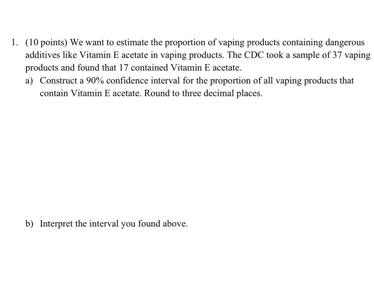 1. (10 points) We want to estimate the proportion of vaping products containing dangerous
additives like Vitamin E acetate in vaping products. The CDC took a sample of 37 vaping
products and found that 17 contained Vitamin E acetate.
a) Construct a 90% confidence interval for the proportion of all vaping products that
contain Vitamin E acetate. Round to three decimal places.
b) Interpret the interval you found above.
