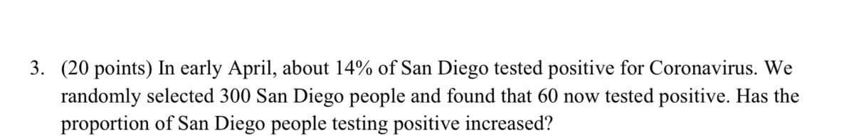 3. (20 points) In early April, about 14% of San Diego tested positive for Coronavirus. We
randomly selected 300 San Diego people and found that 60 now tested positive. Has the
proportion of San Diego people testing positive increased?
