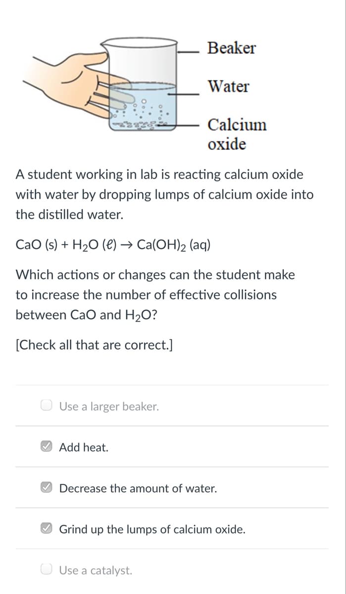 Beaker
Water
Calcium
oxide
A student working in lab is reacting calcium oxide
with water by dropping lumps of calcium oxide into
the distilled water.
CaO (s) + H20 (e) → Ca(OH)2 (aq)
Which actions or changes can the student make
to increase the number of effective collisions
between CaO and H2O?
[Check all that are correct.]
Use a larger beaker.
O Add heat.
V Decrease the amount of water.
O Grind up the lumps of calcium oxide.
O Use a catalyst.
