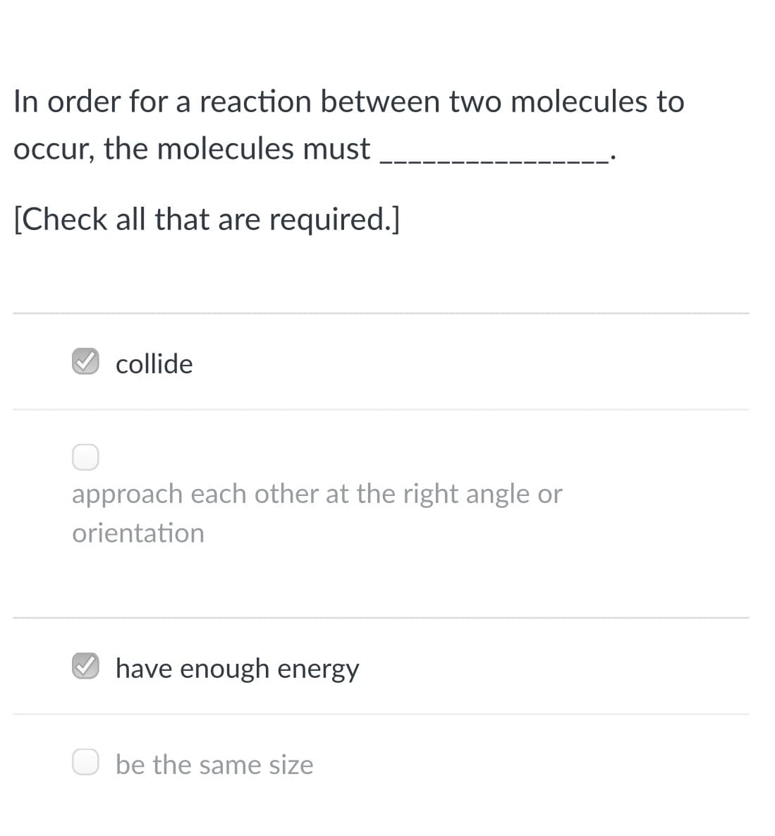 In order for a reaction between two molecules to
occur, the molecules must
[Check all that are required.]
collide
approach each other at the right angle or
orientation
O have enough energy
be the same size
