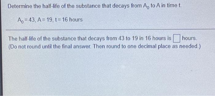 Determine the half-life of the substance that decays from A, to A in time t.
An= 43 , A= 19, t= 16 hours
The half-life of the substance that decays from 43 to 19 in 16 hours is
hours.
(Do not round until the final answer. Then round to one decimal place as needed.)
