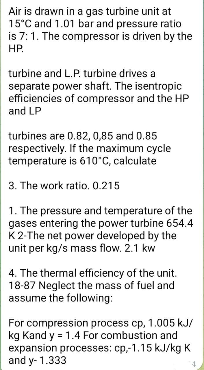 Air is drawn in a gas turbine unit at
15°C and 1.01 bar and pressure ratio
is 7: 1. The compressor is driven by the
HP.
turbine and L.P. turbine drives a
separate power shaft. The isentropic
efficiencies of compressor and the HP
and LP
turbines are 0.82, 0,85 and 0.85
respectively. If the maximum cycle
temperature is 610°C, calculate
3. The work ratio. 0.215
1. The pressure and temperature of the
gases entering the power turbine 654.4
K 2-The net power developed by the
unit per kg/s mass flow. 2.1 kw
4. The thermal efficiency of the unit.
18-87 Neglect the mass of fuel and
assume the following:
For compression process cp, 1.005 kJ/
kg Kand y = 1.4 For combustion and
expansion processes: cp,-1.15 kJ/kg K
and y- 1.333
4