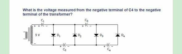 What is the voltage measured from the negative terminal of C4 to the negative
terminal of the transformer?
Ca
5 V
C2
