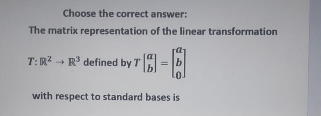 Choose the correct answer:
The matrix representation of the linear transformation
T: R2 → R³ defined by T
= Tb
with respect to standard bases is

