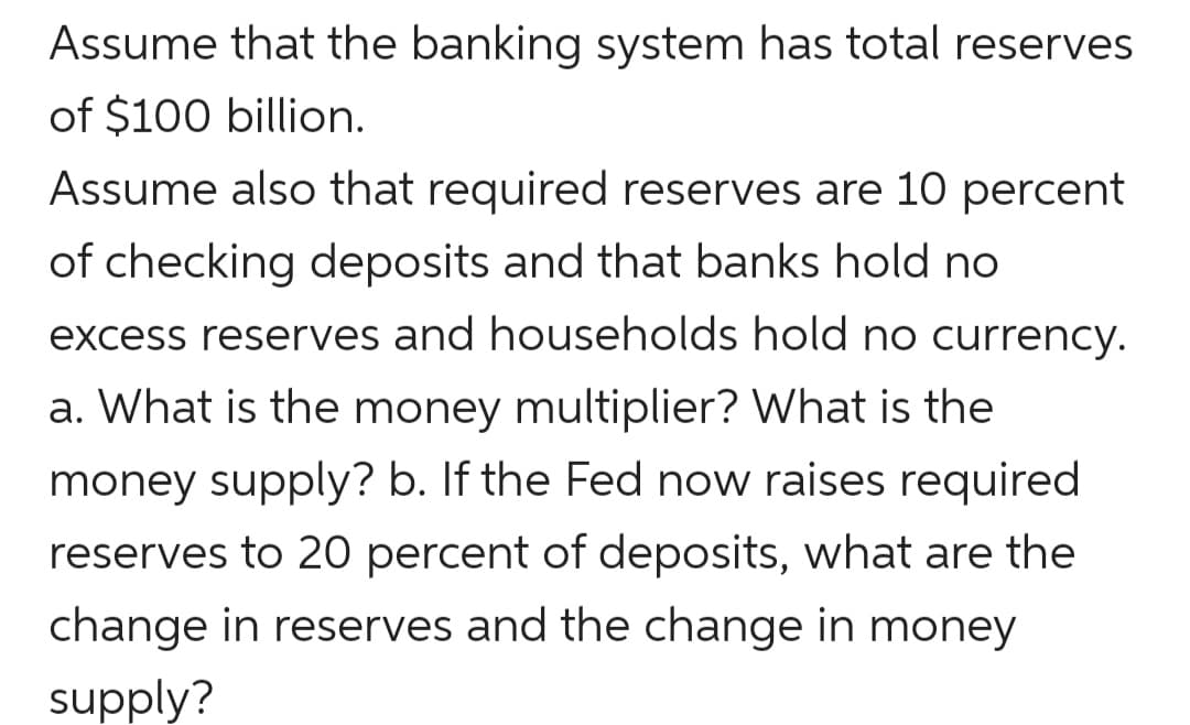 Assume that the banking system has total reserves
of $100 billion.
Assume also that required reserves are 10 percent
of checking deposits and that banks hold no
excess reserves and households hold no currency.
a. What is the money multiplier? What is the
money supply? b. If the Fed now raises required
reserves to 20 percent of deposits, what are the
change in reserves and the change in money
supply?

