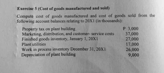 Exercise 5 (Cost of goods manufactured and sold)
Compute cost of goods manufactured and cost of goods sold from the
following account balances relating to 20X1 (in thousands):
Property tax on plant building
Marketing, distribution, and customer- service costs
Finished goods inventory, January 1, 20X1
Plant utilities
P 3,000
37,000
27,000
17,000
Work in process inventory December 31, 20X1
Depreciation of plant building
26,000
9,000
