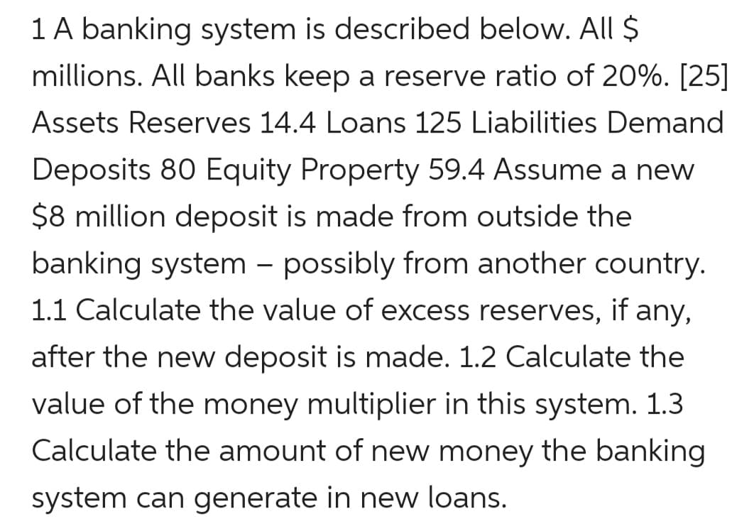 1 A banking system is described below. All $
millions. All banks keep a reserve ratio of 20%. [25]
Assets Reserves 14.4 Loans 125 Liabilities Demand
Deposits 80 Equity Property 59.4 Assume a new
$8 million deposit is made from outside the
banking system – possibly from another country.
1.1 Calculate the value of excess reserves, if any,
after the new deposit is made. 1.2 Calculate the
value of the money multiplier in this system. 1.3
Calculate the amount of new money the banking
system can generate in new loans.
