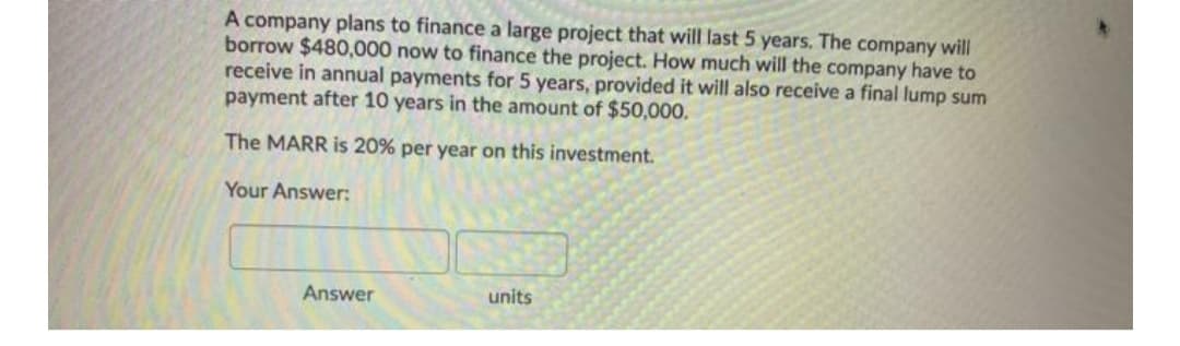 A company plans to finance a large project that will last 5 years. The company will
borrow $480,000 now to finance the project. How much will the company have to
receive in annual payments for 5 years, provided it will also receive a final lump sum
payment after 10 years in the amount of $50,000.
The MARR is 20% per year on this investment.
Your Answer:
Answer
units
