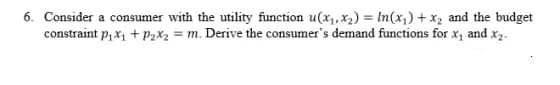 6. Consider a consumer with the utility function u(x,, x2) = In(x,) + x2 and the budget
constraint p, x1 + P2X2 = m. Derive the consumer's demand functions for x, and x2.
